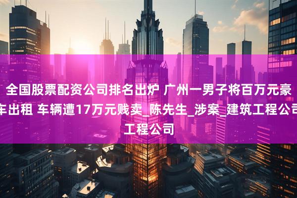 全国股票配资公司排名出炉 广州一男子将百万元豪车出租 车辆遭17万元贱卖_陈先生_涉案_建筑工程公司