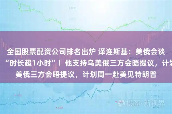 全国股票配资公司排名出炉 泽连斯基：美俄会谈后已与特朗普通话，“时长超1小时”！他支持乌美俄三方会晤提议，计划周一赴美见特朗普