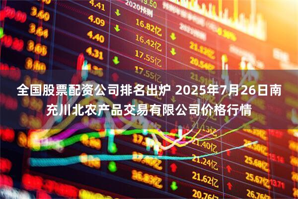 全国股票配资公司排名出炉 2025年7月26日南充川北农产品交易有限公司价格行情