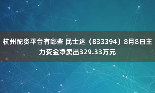 杭州配资平台有哪些 民士达（833394）8月8日主力资金净卖出329.33万元