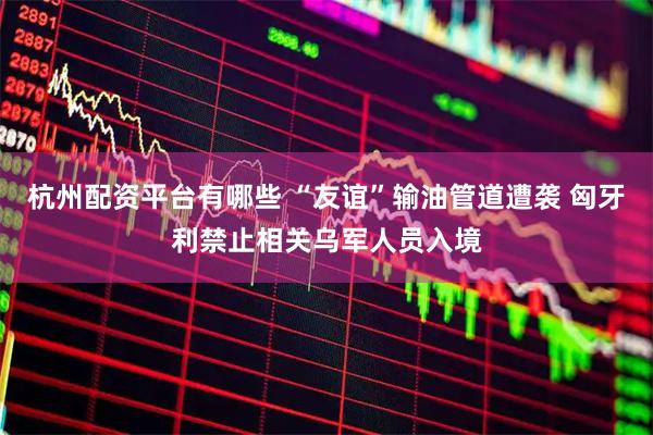 杭州配资平台有哪些 “友谊”输油管道遭袭 匈牙利禁止相关乌军人员入境