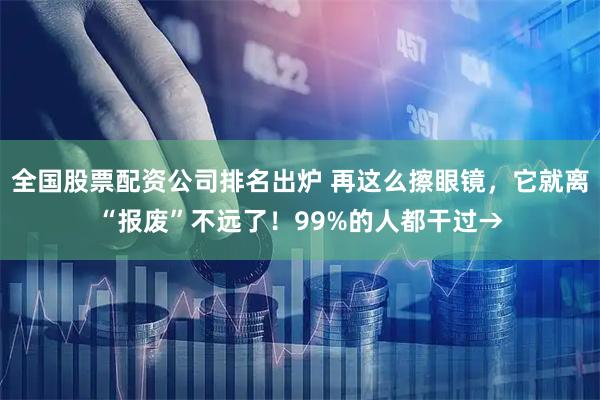 全国股票配资公司排名出炉 再这么擦眼镜，它就离“报废”不远了！99%的人都干过→