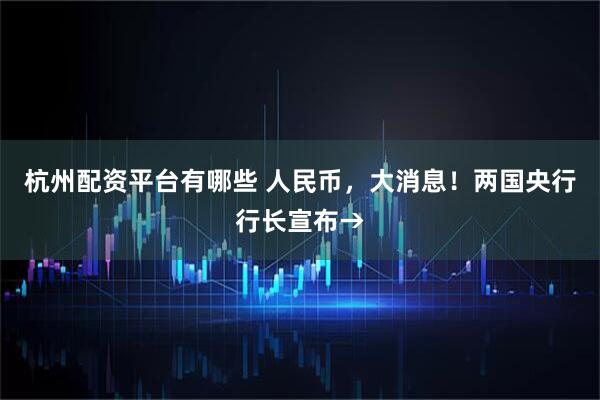 杭州配资平台有哪些 人民币，大消息！两国央行行长宣布→