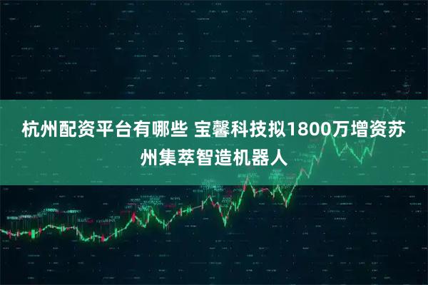 杭州配资平台有哪些 宝馨科技拟1800万增资苏州集萃智造机器人