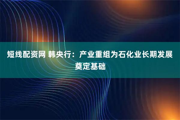 短线配资网 韩央行：产业重组为石化业长期发展奠定基础