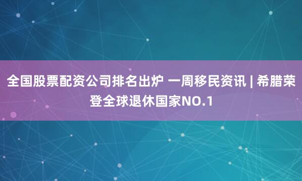 全国股票配资公司排名出炉 一周移民资讯 | 希腊荣登全球退休国家NO.1