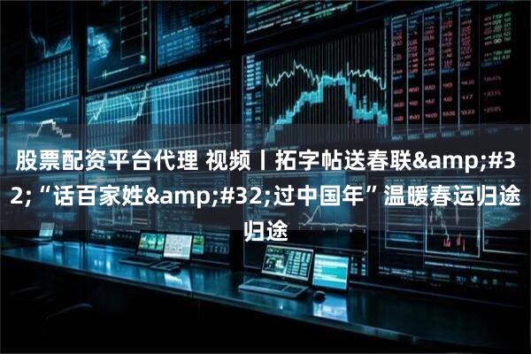 股票配资平台代理 视频丨拓字帖送春联 “话百家姓 过中国年”温暖春运归途