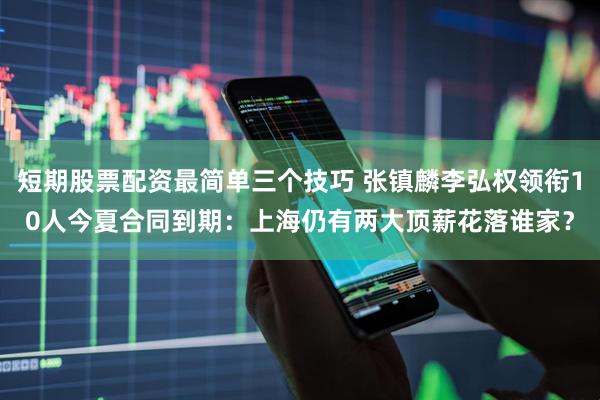 短期股票配资最简单三个技巧 张镇麟李弘权领衔10人今夏合同到期：上海仍有两大顶薪花落谁家？