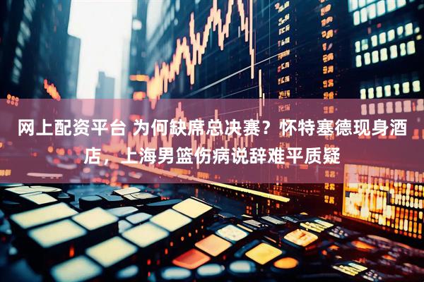 网上配资平台 为何缺席总决赛？怀特塞德现身酒店，上海男篮伤病说辞难平质疑