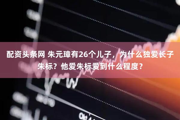配资头条网 朱元璋有26个儿子，为什么独爱长子朱标？他爱朱标爱到什么程度？